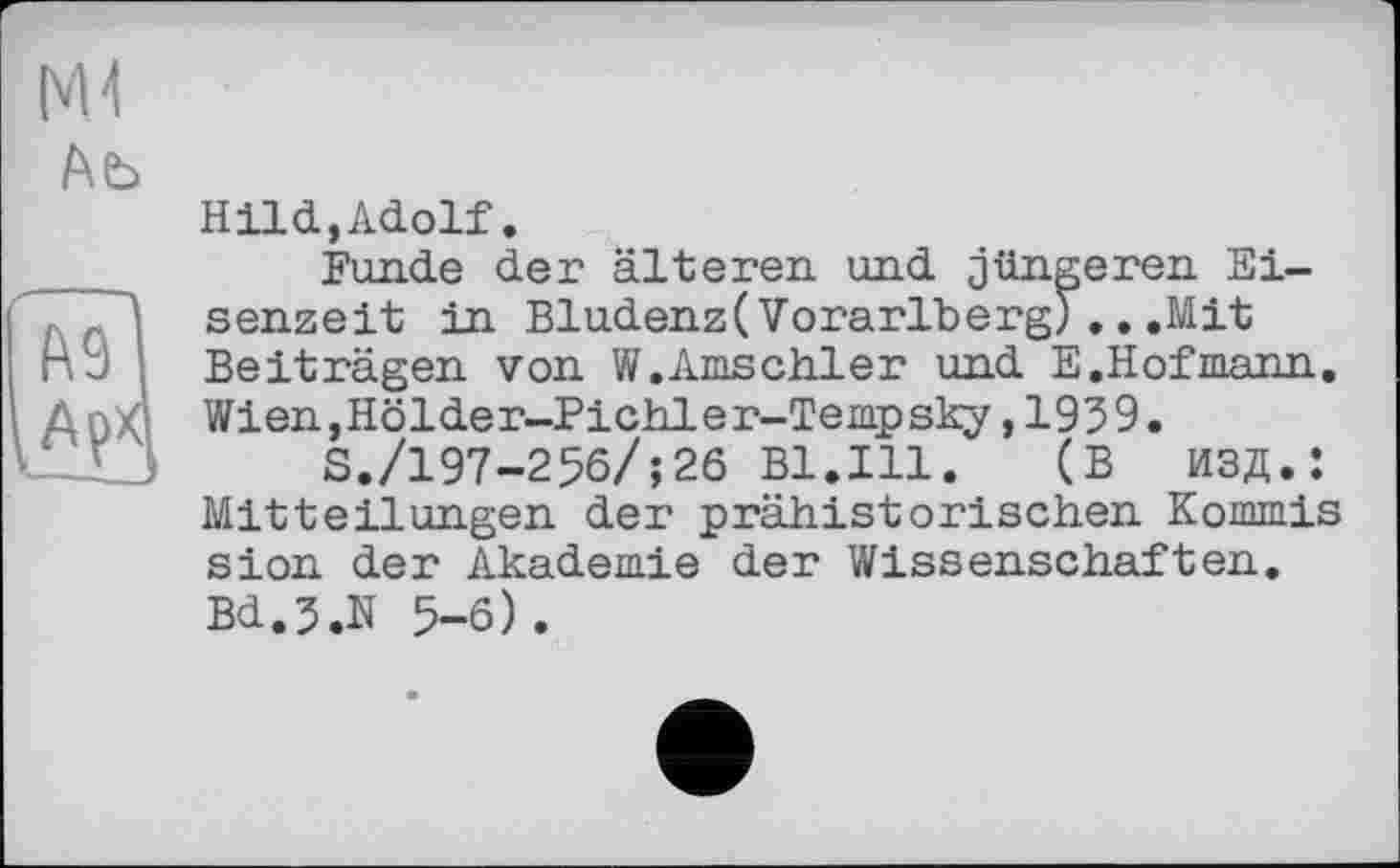 ﻿MJ
Ab
Hlid,Adolf.
Funde der älteren und jüngeren Ei-, senzeit in Bludenz(Vorarlberg).. .Mit nu Beiträgen von W.Amschler und E. Hof шапп. Д г)Хд Wien,Hölder-Pichler-Tempsky, 1959.
S./197-256/;26 Bl.Ill.	(В ИЗД.:
Mitteilungen der prähistorischen Kommis sion der Akademie der Wissenschaften. Bd.J.N 5-6).